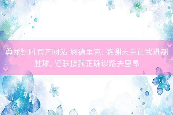 尊龙凯时官方网站 恩德里克: 感谢天主让我进制胜球， 还联接我正确谈路去里昂