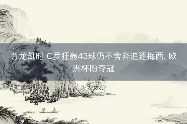 尊龙凯时 C罗狂轰43球仍不舍弃追逐梅西， 欧洲杯盼夺冠