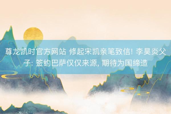 尊龙凯时官方网站 修起宋凯亲笔致信! 李昊炎父子: 签约巴萨仅仅来源， 期待为国缔造