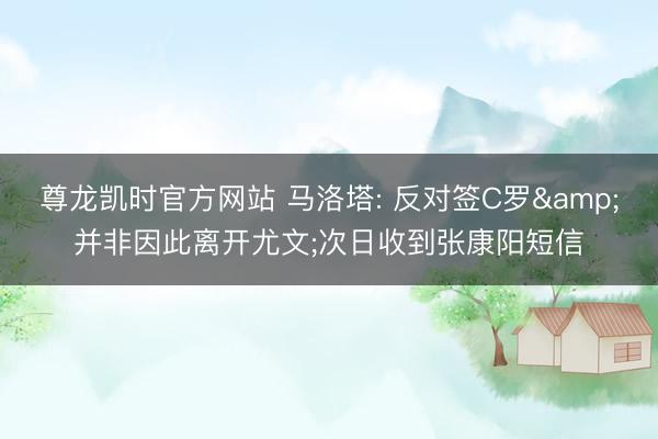 尊龙凯时官方网站 马洛塔: 反对签C罗&并非因此离开尤文;次日收到张康阳短信