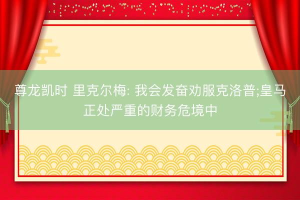 尊龙凯时 里克尔梅: 我会发奋劝服克洛普;皇马正处严重的财务危境中
