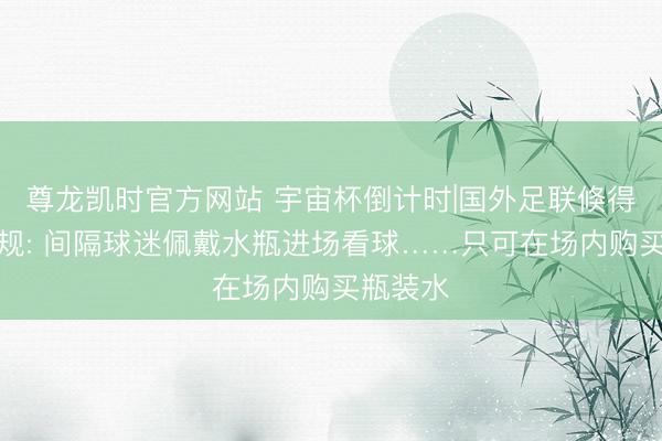 尊龙凯时官方网站 宇宙杯倒计时|国外足联倏得发布新规: 间隔球迷佩戴水瓶进场看球……只可在场内购买瓶装水
