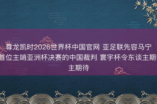 尊龙凯时2026世界杯中国官网 亚足联先容马宁: 首位主哨亚洲杯决赛的中国裁判 寰宇杯令东谈主期待