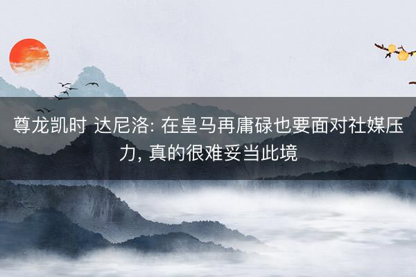尊龙凯时 达尼洛: 在皇马再庸碌也要面对社媒压力， 真的很难妥当此境