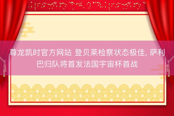 尊龙凯时官方网站 登贝莱检察状态极佳， 萨利巴归队将首发法国宇宙杯首战