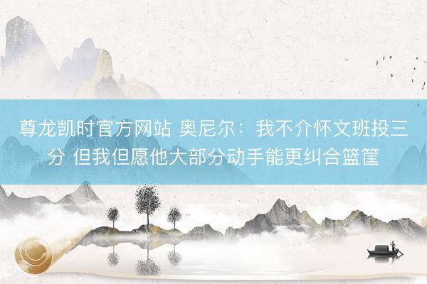 尊龙凯时官方网站 奥尼尔：我不介怀文班投三分 但我但愿他大部分动手能更纠合篮筐