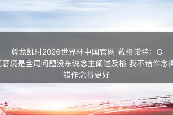 尊龙凯时2026世界杯中国官网 戴格诺特：G4垂死窘境是全局问题没东说念主阐述及格 我不错作念得更好