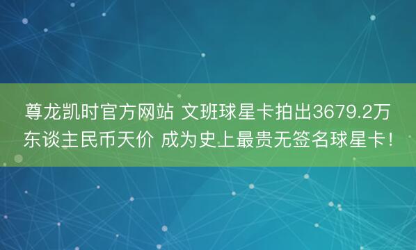 尊龙凯时官方网站 文班球星卡拍出3679.2万东谈主民币天价 成为史上最贵无签名球星卡！