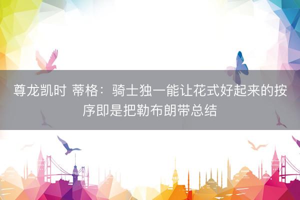 尊龙凯时 蒂格：骑士独一能让花式好起来的按序即是把勒布朗带总结