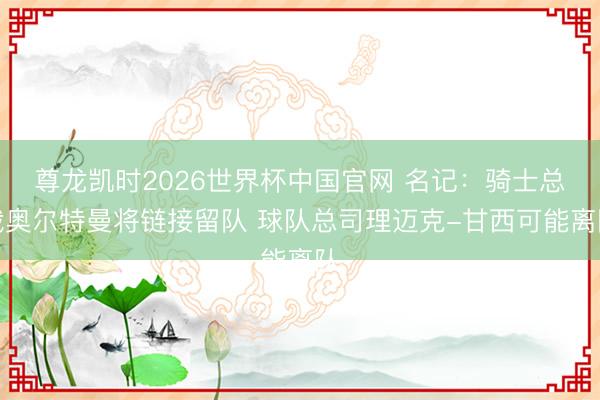 尊龙凯时2026世界杯中国官网 名记：骑士总裁奥尔特曼将链接留队 球队总司理迈克-甘西可能离队