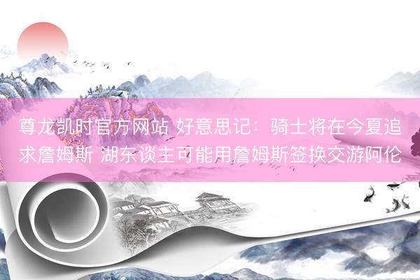 尊龙凯时官方网站 好意思记:骑士将在今夏追求詹姆斯 湖东谈主可能用詹姆斯签换交游阿伦