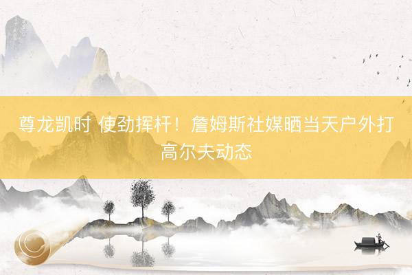尊龙凯时 使劲挥杆！詹姆斯社媒晒当天户外打高尔夫动态