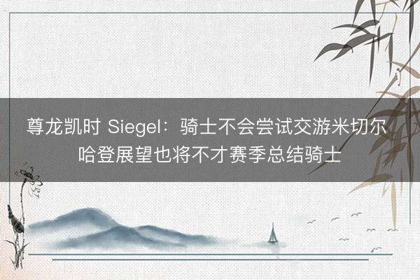 尊龙凯时 Siegel:骑士不会尝试交游米切尔 哈登展望也将不才赛季总结骑士