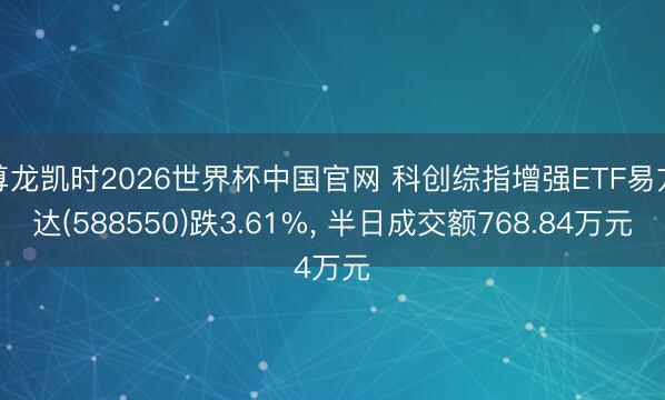 尊龙凯时2026世界杯中国官网 科创综指增强ETF易方达(588550)跌3.61%， 半日成交额768.84万元