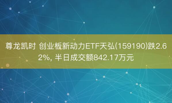 尊龙凯时 创业板新动力ETF天弘(159190)跌2.62%， 半日成交额842.17万元