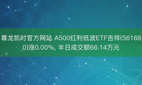 尊龙凯时官方网站 A500红利低波ETF吉祥(561680)涨0.00%， 半日成交额66.14万元