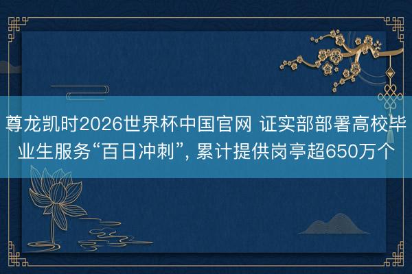 尊龙凯时2026世界杯中国官网 证实部部署高校毕业生服务“百日冲刺”， 累计提供岗亭超650万个