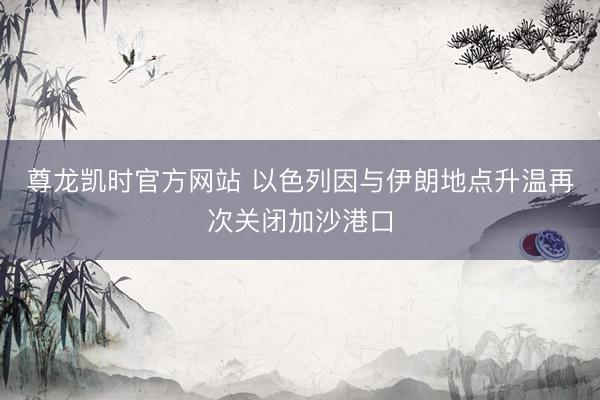 尊龙凯时官方网站 以色列因与伊朗地点升温再次关闭加沙港口