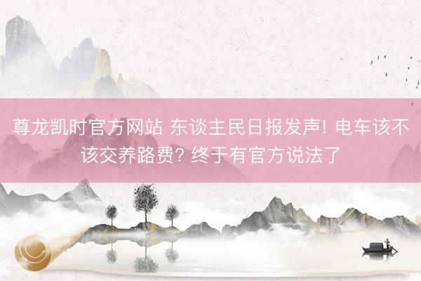 尊龙凯时官方网站 东谈主民日报发声! 电车该不该交养路费? 终于有官方说法了