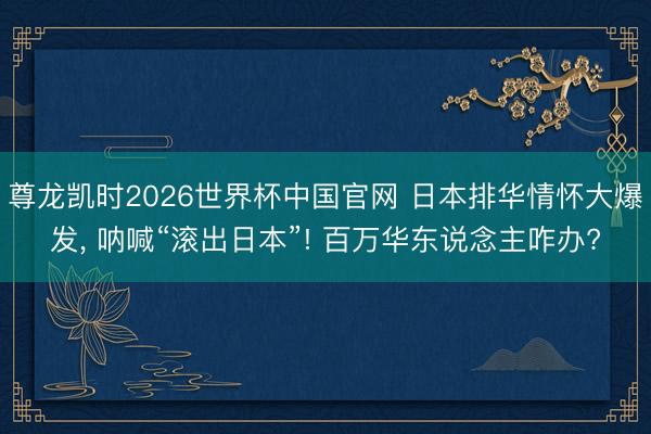 尊龙凯时2026世界杯中国官网 日本排华情怀大爆发, 呐喊“滚出日本”! 百万华东说念主咋办?