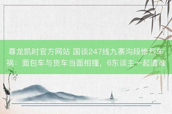 尊龙凯时官方网站 国谈247线九寨沟段惨烈车祸：面包车与货车当面相撞，6东谈主一起遭难