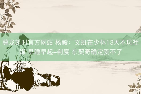 尊龙凯时官方网站 杨毅：文班在少林13天不玩社媒 早睡早起+剃度 东契奇确定受不了