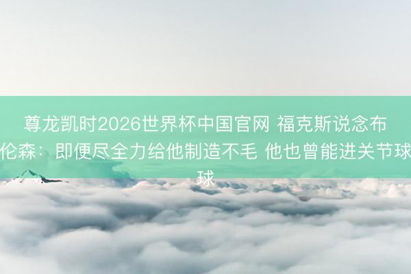 尊龙凯时2026世界杯中国官网 福克斯说念布伦森:即便尽全力给他制造不毛 他也曾能进关节球