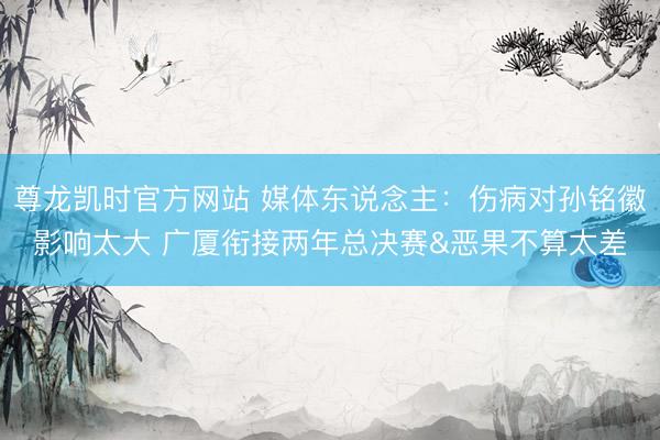 尊龙凯时官方网站 媒体东说念主:伤病对孙铭徽影响太大 广厦衔接两年总决赛&恶果不算太差