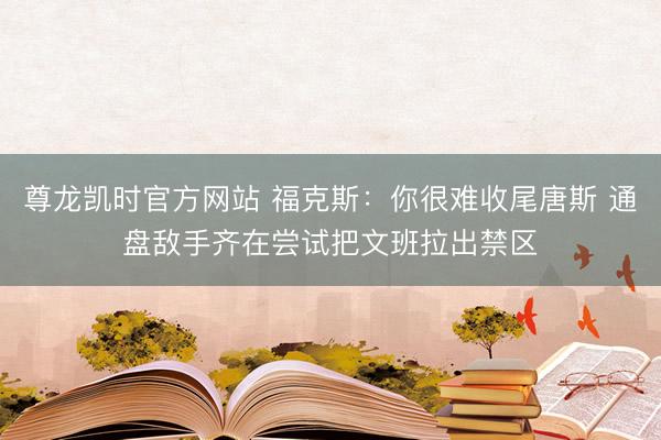 尊龙凯时官方网站 福克斯：你很难收尾唐斯 通盘敌手齐在尝试把文班拉出禁区