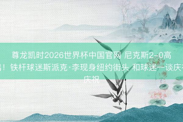 尊龙凯时2026世界杯中国官网 尼克斯2-0高出！铁杆球迷斯派克·李现身纽约街头 和球迷一谈庆祝