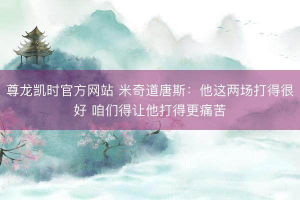 尊龙凯时官方网站 米奇道唐斯:他这两场打得很好 咱们得让他打得更痛苦