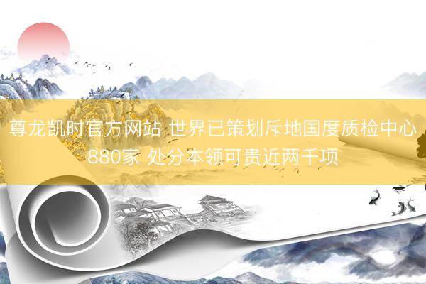尊龙凯时官方网站 世界已策划斥地国度质检中心880家 处分本领可贵近两千项