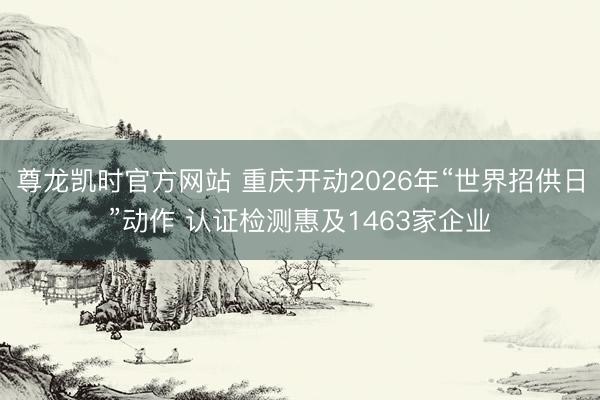 尊龙凯时官方网站 重庆开动2026年“世界招供日”动作 认证检测惠及1463家企业