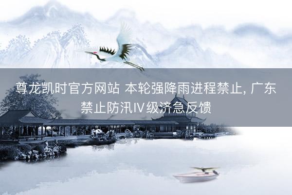 尊龙凯时官方网站 本轮强降雨进程禁止， 广东禁止防汛Ⅳ级济急反馈