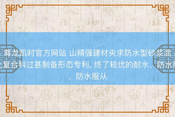 尊龙凯时官方网站 山精强建材央求防水型砂浆混凝土复合料过甚制备形态专利, 终了较优的耐水、防水服从