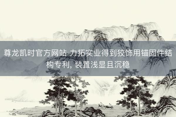 尊龙凯时官方网站 力拓实业得到狡饰用锚固件结构专利， 装置浅显且沉稳