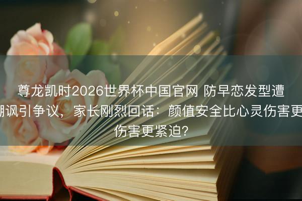 尊龙凯时2026世界杯中国官网 防早恋发型遭同学嘲讽引争议，家长刚烈回话：颜值安全比心灵伤害更紧迫？