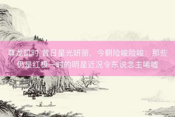 尊龙凯时 昔日星光妍丽,今朝险峻险峻:那些仍是红极一时的明星近况令东说念主唏嘘