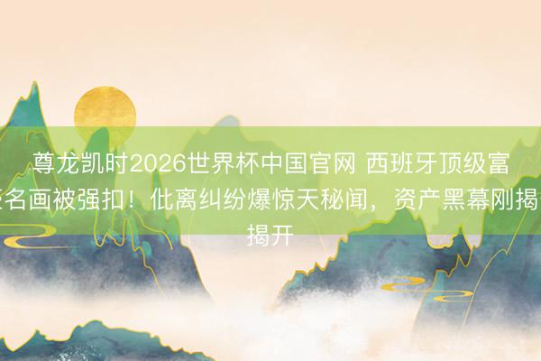 尊龙凯时2026世界杯中国官网 西班牙顶级富豪名画被强扣！仳离纠纷爆惊天秘闻，资产黑幕刚揭开