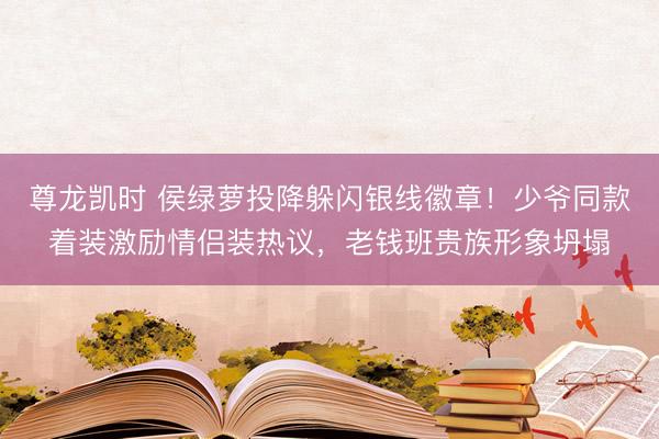 尊龙凯时 侯绿萝投降躲闪银线徽章！少爷同款着装激励情侣装热议，老钱班贵族形象坍塌