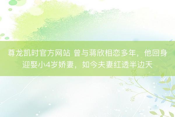 尊龙凯时官方网站 曾与蒋欣相恋多年,他回身迎娶小4岁娇妻,如今夫妻红透半边天
