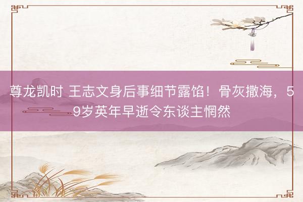 尊龙凯时 王志文身后事细节露馅！骨灰撒海，59岁英年早逝令东谈主惘然