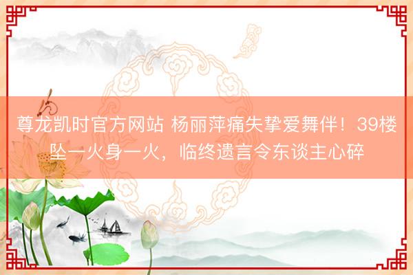 尊龙凯时官方网站 杨丽萍痛失挚爱舞伴!39楼坠一火身一火,临终遗言令东谈主心碎