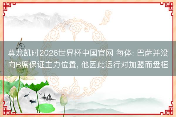 尊龙凯时2026世界杯中国官网 每体: 巴萨并没向B席保证主力位置， 他因此运行对加盟而盘桓