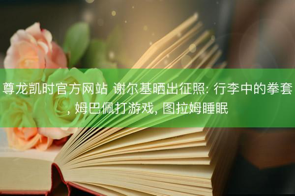 尊龙凯时官方网站 谢尔基晒出征照: 行李中的拳套， 姆巴佩打游戏，<a href=