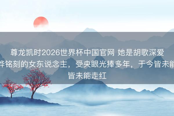 尊龙凯时2026世界杯中国官网 她是胡歌深爱、刘烨铭刻的女东说念主,受央眼光捧多年,于今皆未能走红