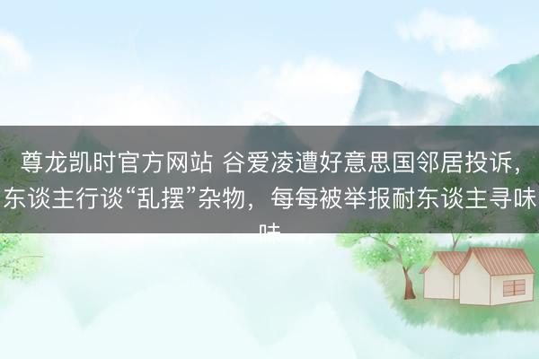 尊龙凯时官方网站 谷爱凌遭好意思国邻居投诉，东谈主行谈“乱摆”杂物，每每被举报耐东谈主寻味