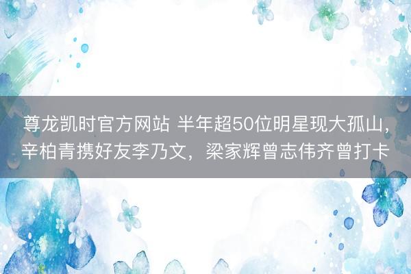 尊龙凯时官方网站 半年超50位明星现大孤山，辛柏青携好友李乃文，梁家辉曾志伟齐曾打卡