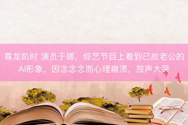 尊龙凯时 演员于娜,综艺节目上看到已故老公的AI形象,因念念念而心理崩溃,放声大哭