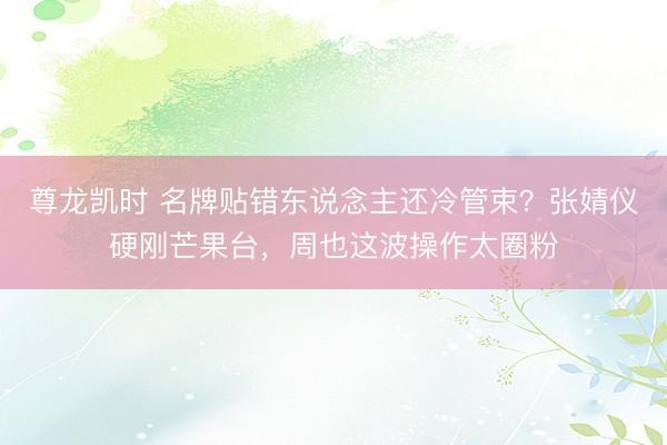 尊龙凯时 名牌贴错东说念主还冷管束?张婧仪硬刚芒果台,周也这波操作太圈粉